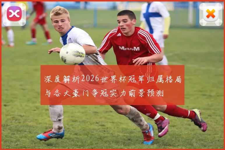 深度解析2026世界杯冠军归属格局与各大豪门争冠实力前景预测⚽