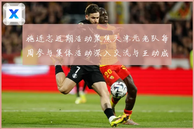 施连志近期活动聚焦天津元老队每周参与集体活动深入交流与互动成长观察