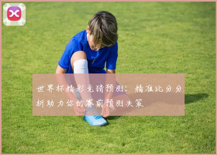 世界杯精彩竞猜预测：精准比分分析助力你的赛前预测决策