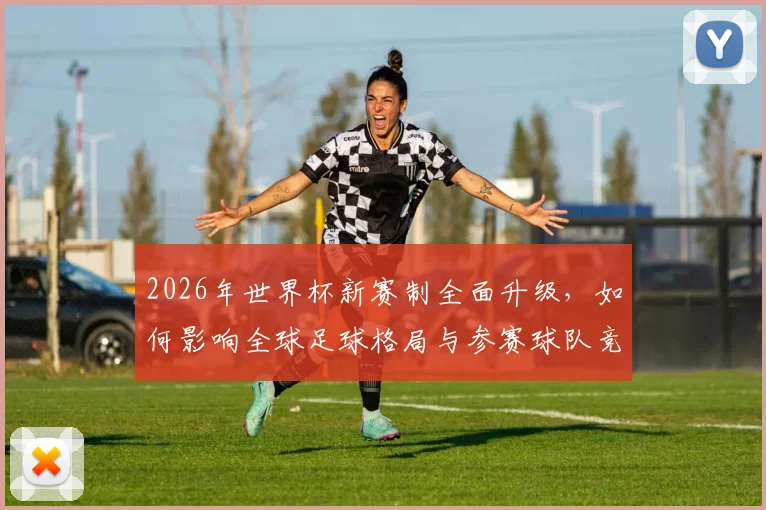 2026年世界杯新赛制全面升级，如何影响全球足球格局与参赛球队竞争力
