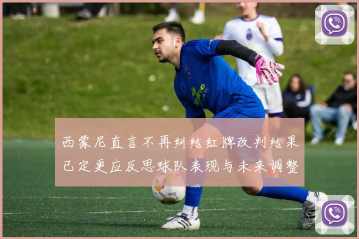 西蒙尼直言不再纠结红牌改判结果已定更应反思球队表现与未来调整方向