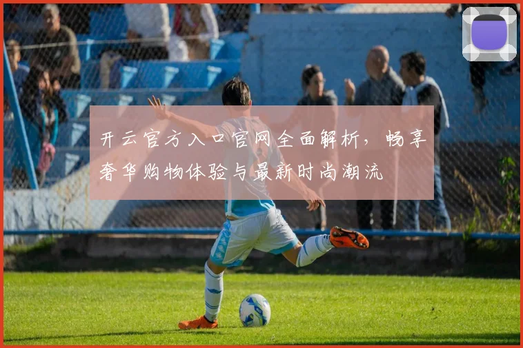 开云官方入口官网全面解析，畅享奢华购物体验与最新时尚潮流