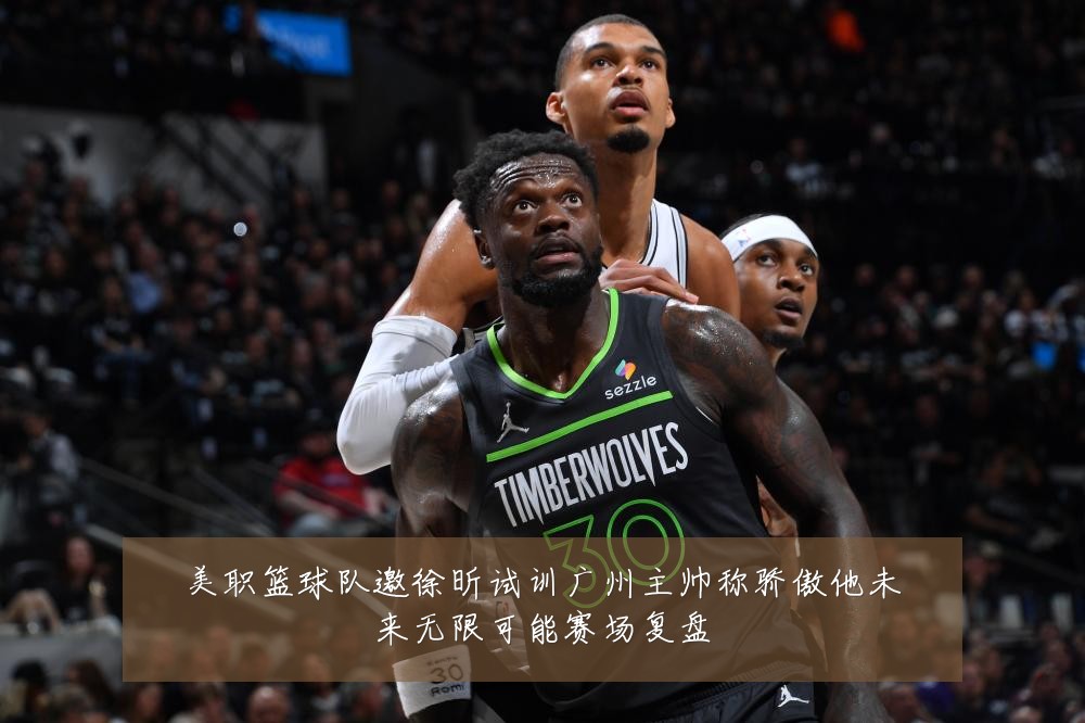 美职篮球队邀徐昕试训广州主帅称骄傲他未来无限可能赛场复盘