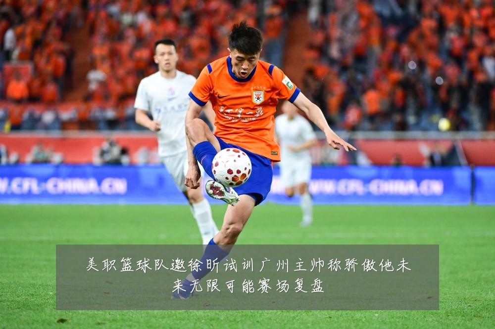 美职篮球队邀徐昕试训广州主帅称骄傲他未来无限可能赛场复盘